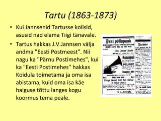 Tartu (1863-1873) Kui Janns e nid  T artusse kolisid, asusid nad  e lama Tiigi t ä navale. Tartus hakkas J.V.Jannsen v ä lja andma "Eesti Postmeest". Nii nagu ka "P ä rnu Postimehes", kui ka "E e sti Postimehes" hakkas Koidula toimetama ja oma isa abistama, kuid oma isa k ä e haiguse t õt tu lang e s kogu koormus tema peale. 