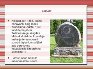 Elulugu


   Koidula suri 1886. aastal
    rinnavähki ning maeti
    Kroonlinna. Aastal 1946
    toodi tema põrm
    Tallinnasse ja sängitati
    Metsakalmistule. Luuletaja
    mehe ja tema noorelt
    surnud lapse kirstud jäid
    aga perekonna
    hauaplatsile Kroonlinna
    kalmistul[1].

   Pärnus asub Koidula
    memoriaalmuuseum.
 