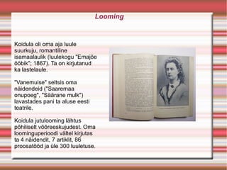 Looming


Koidula oli oma aja luule
suurkuju, romantiline
isamaalaulik (luulekogu "Emajõe
ööbik"; 1867). Ta on kirjutanud
ka lastelaule.

"Vanemuise" seltsis oma
näidendeid ("Saaremaa
onupoeg", "Säärane mulk")
lavastades pani ta aluse eesti
teatrile.

Koidula jutulooming lähtus
põhiliselt võõreeskujudest. Oma
loominguperioodi vältel kirjutas
ta 4 näidendit, 7 artiklit, 86
proosatööd ja üle 300 luuletuse.
 