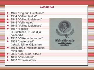 Raamatud

   1925 "Kogutud luuletused"
   1934 "Valitud laulud"
   1943 "Valitud luuletused"
   1948 "Valik luulet"
   1949 "Valitud luuletused"
   1957 "Teosed"
    I:Luuletused, II: Jutud ja
    näidendid
   1967 "Väike luuleraamat"
   1969 "Luuletused"
    (tekstikriitiline väljaanne)
   1978, 1993 "Mu isamaa on
    minu arm"
   2005 "Löö, süda, õitsele
   1866 "Vaino-lilled"
   1867 "Emajõe ööbik
 