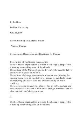 Lydia Otoo
Walden University
July 28,2019
Recommending an Evidence-Based
Practice Change
Organization Description and Readiness for Change
Description of Healthcare Organization
The healthcare organization at which the change is proposed is
a nursing home taking care of the elderly
The culture of the Nursing home is driven by the need to deliver
quality nursing care to patients
The culture of change movement is aimed at transitioning the
nursing home from an institution to homes for residents aimed
at improving quality of care and overall quality of life for
residents.
The organization is ready for change, has all infrastructure and
needed resources needed to implement change, whereas staff are
also supportive of change process.
2
The healthcare organization at which the change is proposed is
a nursing home taking care of the elderly
 