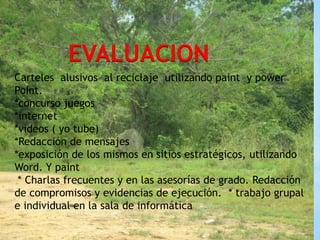 EVALUACION
Carteles alusivos al reciclaje utilizando paint y power
PoInt.
*concurso juegos
*internet                  EVALUCION:
*videos ( yo tube)
*Redacción de mensajes
*exposición de los mismos en sitios estratégicos, utilizando
Word. Y paint
 * Charlas frecuentes y en las asesorías de grado. Redacción
de compromisos y evidencias de ejecución. * trabajo grupal
e individual en la sala de informática
 