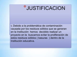*JUSTIFICACION

5. Debido  a la problemática de contaminación
causada por los residuos sólidos que se generan
en la Institución hemos decidido realizar un
proyecto en la buscamos evitar la proliferación de
estos residuos sólidos ( basuras ) dentro de la
Institución educativa.
 