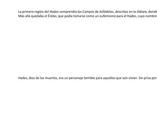 La primera región del Hades comprendía los  Campos de Asfódelos , descritos en la  Odisea , donde las almas de los héroes vagaban abatidas entre espíritus menores, que gorjeaban a su alrededor como murciélagos. Solo libaciones de sangre ofrecidas a ellos en el mundo de los vivos podían despertarlos durante un tiempo a las sensaciones de humanidad. Más allá quedaba el  Érebo , que podía tomarse como un  eufemismo  para el Hades, cuyo nombre era temido. Había en él dos lagos: el de Lete, a donde las almas comunes acudían para borrar todos sus recuerdos, y el de  Mnemósine  (‘memoria’), de donde los iniciados en los Misterios preferían beber. En el antepatio del palacio de Hades y Perséfone se sentaban los tres jueces del Inframundo: Minos ,  Radamantis  y  Éaco . Allí, en el  trivio  consagrado a  Hécate , donde los tres caminos se encontraban, las almas eran juzgadas, volviendo a los Campos de Asfódelos si no eran virtuosas ni malvadas, enviadas al camino del tenebroso Tártaro si eran impías o malas, o al  Elíseo  (Islas de los Bienaventurados) con los héroes «intachables». Hades, dios de los muertos, era un personaje temible para aquellos que aún vivían. Sin prisa por encontrarse con él, eran reticentes a prestar juramentos en su nombre. Para muchos, simplemente decir la palabra «Hades» ya era espantoso, por lo que se buscaron  eufemismos  que usar. Dado que los minerales preciosos venían de las profundidades de la tierra (es decir, del «inframundo» gobernado por Hades), se consideraba que tenía también el control de éstos, y se referían a él como Πλουτων  Plouton  (relacionado con ‘riqueza’), de donde procede su nombre romano,  Plutón .  Sófocles  explicaba el hábito de referirse a Hades como ‘el rico’ con estas palabras: «el sombrío Hades se enriquece con nuestros suspiros y lágrimas». 