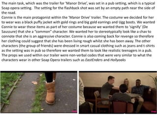 The main task, which was the trailer for ‘Manor Drive’, was set in a pub setting, which is a typical
Soap opera setting. The setting for the flashback shot was set by an empty path near the side of
the road.
Connie is the main protagonist within the ‘Manor Drive’ trailer. The costume we decided for her
to wear was a black puffy jacket with gold rings and big gold earrings and Ugg boots. We wanted
Connie to wear these items as part of her costume because we wanted them to ‘signify’ (De
Saussure) that she a “common” character. We wanted her to stereotypically look like a chav to
connote that she is an aggressive character. Connie is also coming back for revenge so therefore
her clothing could suggest that she has been living rough whilst she has been away. The other
characters (the group of friends) were dressed in smart casual clothing such as jeans and t-shirts
as the setting was in pub so therefore we wanted them to look like realistic teenagers in a pub.
The props we used within our trailer were non-verbal codes that were very similar to what the
characters wear in other Soap Opera trailers such as EastEnders and Hollyoaks
 