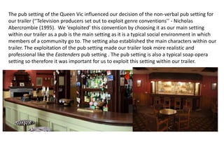 The pub setting of the Queen Vic influenced our decision of the non-verbal pub setting for
our trailer (‘’Television producers set out to exploit genre conventions’’ - Nicholas
Abercrombie (1995). We ‘exploited’ this convention by choosing it as our main setting
within our trailer as a pub is the main setting as it is a typical social environment in which
members of a community go to. The setting also established the main characters within our
trailer. The exploitation of the pub setting made our trailer look more realistic and
professional like the Eastenders pub setting . The pub setting is also a typical soap opera
setting so therefore it was important for us to exploit this setting within our trailer.
 