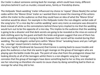 Our trailer is about someone coming back for revenge, which could have many, different
storylines behind it such as murder, crossed wires, family or friendship drama.
The Hollyoaks ‘black wedding’ trailer influenced my choice to ‘repeat’ (Steve Neale) the verbal
codes within the ‘Manor Drive’ trailer as I wanted them to reveal the meaning of the actions
within the trailer to the audience so that they could have an idea of what the ‘Manor Drive’
narrative would be about. For example in the Hollyoaks trailer the non-diegetic verbal code of
the song lyrics ‘it’s a nice day for a white wedding’ were very ironic as everyone was dressed in
black instead of white so the connotations behind these lyrics implied to me that the wedding
would turn out to be the opposite of a nice day. This Implies to the audience that the wedding
is going to be a disaster and that dark secrets are going to be revealed as the mise-en-scene of
dark clothing worn by the guest and both the bride and groom suggest that one of them has
done something dark and is trying to hide it however their secret will be reveled during their
wedding. The non-diegetic verbal lyrics within ‘Manor Drive’ ‘wreaking havoc and yes I will get
my …revenge’ reveal Connie’s motive for returning.
The lyrics ‘signify’ (Ferdinand de Saussure) that Connie is coming back to cause trouble and
gives the audience a clue that she wants to get revenge on the group of teenagers who are
playing spin the bottle inside the pub. The point of view shot from the protagonist shows her
looking directly at all of the teenagers whilst there is a non-diegetic song lyric ‘revenge’
connotes that the group of teenagers have done something bad to her as they are shocked to
see her returning so therefore she wants to cause chaos by doing something bad to them as
revenge for what they did to her.
 