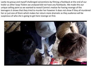 Lastly my group and myself challenged conventions by filming a flashback at the end of our
trailer as other Soap Trailers we analysed did not have any flashbacks. We made this our
unique selling point as we wanted to reveal Connie’s motive for having revenge of the
teenagers it shows that they tried to murder her however it does not show if they all murdered
her or just one of them which makes her return more dramatic as they audience will be
suspicious of who she is going to get here revenge on first.
 