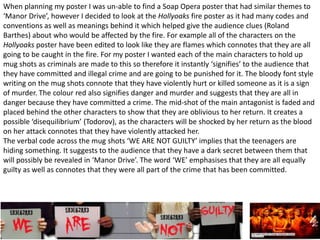 When planning my poster I was un-able to find a Soap Opera poster that had similar themes to
‘Manor Drive’, however I decided to look at the Hollyoaks fire poster as it had many codes and
conventions as well as meanings behind it which helped give the audience clues (Roland
Barthes) about who would be affected by the fire. For example all of the characters on the
Hollyoaks poster have been edited to look like they are flames which connotes that they are all
going to be caught in the fire. For my poster I wanted each of the main characters to hold up
mug shots as criminals are made to this so therefore it instantly ‘signifies’ to the audience that
they have committed and illegal crime and are going to be punished for it. The bloody font style
writing on the mug shots connote that they have violently hurt or killed someone as it is a sign
of murder. The colour red also signifies danger and murder and suggests that they are all in
danger because they have committed a crime. The mid-shot of the main antagonist is faded and
placed behind the other characters to show that they are oblivious to her return. It creates a
possible ‘disequilibrium’ (Todorov), as the characters will be shocked by her return as the blood
on her attack connotes that they have violently attacked her.
The verbal code across the mug shots ‘WE ARE NOT GUILTY’ implies that the teenagers are
hiding something. It suggests to the audience that they have a dark secret between them that
will possibly be revealed in ‘Manor Drive’. The word ‘WE’ emphasises that they are all equally
guilty as well as connotes that they were all part of the crime that has been committed.
 