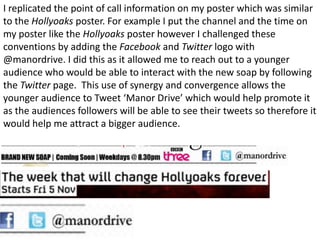 I replicated the point of call information on my poster which was similar
to the Hollyoaks poster. For example I put the channel and the time on
my poster like the Hollyoaks poster however I challenged these
conventions by adding the Facebook and Twitter logo with
@manordrive. I did this as it allowed me to reach out to a younger
audience who would be able to interact with the new soap by following
the Twitter page. This use of synergy and convergence allows the
younger audience to Tweet ‘Manor Drive’ which would help promote it
as the audiences followers will be able to see their tweets so therefore it
would help me attract a bigger audience.
 