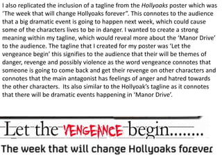 I also replicated the inclusion of a tagline from the Hollyoaks poster which was
‘The week that will change Hollyoaks forever”. This connotes to the audience
that a big dramatic event is going to happen next week, which could cause
some of the characters lives to be in danger. I wanted to create a strong
meaning within my tagline, which would reveal more about the ‘Manor Drive’
to the audience. The tagline that I created for my poster was ‘Let the
vengeance begin’ this signifies to the audience that their will be themes of
danger, revenge and possibly violence as the word vengeance connotes that
someone is going to come back and get their revenge on other characters and
connotes that the main antagonist has feelings of anger and hatred towards
the other characters. Its also similar to the Hollyoak’s tagline as it connotes
that there will be dramatic events happening in ‘Manor Drive’.
 
