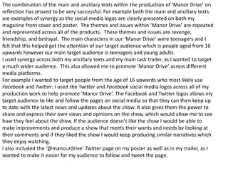 The combination of the main and ancillary texts within the production of ‘Manor Drive’ on
reflection has proved to be very successful. For example both the main and ancillary texts
are examples of synergy as the social media logos are clearly presented on both my
magazine front cover and poster. The themes and issues within ‘Manor Drive’ are repeated
and represented across all of the products. These themes and issues are revenge,
friendship, and betrayal. The main characters in our ‘Manor Drive’ were teenagers and I
felt that this helped get the attention of our target audience which is people aged from 16
upwards however our main target audience is teenagers and young adults.
I used synergy across both my ancillary texts and my main task trailer, as I wanted to target
a much wider audience. This also allowed me to promote ‘Manor Drive’ across different
media platforms.
For example I wanted to target people from the age of 16 upwards who most likely use
Facebook and Twitter. I used the Twitter and Facebook social media logos across all of my
production work to help promote ‘Manor Drive’. The Facebook and Twitter logos allows my
target audience to like and follow the pages on social media so that they can then keep up
to date with the latest news and updates about the show. It also gives them the power to
share and express their own views and opinions on the show, which would allow me to see
how they feel about the show. If the audience doesn’t like the show I would be able to
make improvements and produce a show that meets their wants and needs by looking at
their comments and if they liked the show I would keep producing similar narratives which
they enjoy watching.
I also included the ‘@manourdrive’ Twitter page on my poster as well as in my trailer, as I
wanted to make it easier for my audience to follow and tweet the page.
 