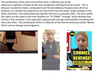The combination of the main and ancillary texts is effective due to the
continuous repetition of black of the main antagonists clothing (mise-en-scene). This is
because I wanted to create a strong dominant female (Rebecca Feasey) across all of my
products, as I wanted the audience to see that Connie has the power to get revenge on the
other characters. The colour black also signifies that she is a possible villain. The lyrics within
the trailer are the same as the main headline on ‘TV TOWN’ “revenge” which denotes that
Connie is that character is the soap who is going to get revenge and therefore connoting that
she is the villain. The combination of this is reflective of the themes and issues within ‘Manor
Drive’ such as revenge and vengeance.
 