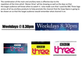 The combination of the main and ancillary texts is effective due to the
repetition of the time which `Manor Drive’ will be showing as well as the days so that
the target audience will know when to watch it. I also made sure that I used the BBC Three logo
across all of my ancillary products to help promote the channel that the Soap Opera is going to
be shown on so that the target audience would remember what channel it on.
 