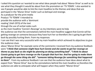 I asked this question as I wanted to see what ideas people had about ‘Manor Drive’ as well as to
see what they thought it would be about from the promotion on ‘TV TOWN’. I also wanted to
see if people would be able to link the main headline to the themes and ideas that are
portrayed in the ‘Manor Drive’ trailer such as betrayal and revenge.
As a producer for the print media
Product ‘TV TOWN’ I intended to
provide the audience with a ‘dominant
reading’ (Hall-1973) of the text
through the use of verbal codes such
as the main headline ‘Connie's Revenge’ as my intentions were to help
the audience see that the connotations behind the main headline suggest that Connie will be
getting revenge on someone because they have hurt her so therefore she is going to get them
back by possibly hurting them. From my responses
I can see that I was very successful with my main headline which achieved its objectives to give
the audience clues
about ‘Manor Drive’ for example some of the comments I received from my audience feedback
were “I think that someone might have hurt Connie and she wants to get her revenge on
theme as pay back so she might be planning on doing something bad”, “I think its about
Connie going to get here revenge on the 4 people that hurt her. And her going to make them
go through the same thing she did”, “someone taking Revenge for something that happened
to them”. From my audience feedback I can see that the audience have ideas about what to
expect from “Manor Drive” due to the connotations behind the main headline so therefore the
audience are able to anticipate what will happen when they watch “Manor Drive”
 
