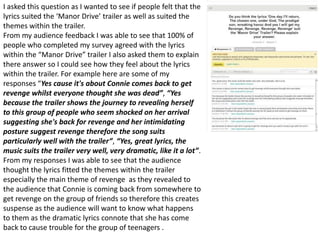 I asked this question as I wanted to see if people felt that the
lyrics suited the ‘Manor Drive’ trailer as well as suited the
themes within the trailer.
From my audience feedback I was able to see that 100% of
people who completed my survey agreed with the lyrics
within the “Manor Drive” trailer I also asked them to explain
there answer so I could see how they feel about the lyrics
within the trailer. For example here are some of my
responses “Yes cause it's about Connie comes back to get
revenge whilst everyone thought she was dead”, “Yes
because the trailer shows the journey to revealing herself
to this group of people who seem shocked on her arrival
suggesting she's back for revenge and her intimidating
posture suggest revenge therefore the song suits
particularly well with the trailer”, “Yes, great lyrics, the
music suits the trailer very well, very dramatic, like it a lot”.
From my responses I was able to see that the audience
thought the lyrics fitted the themes within the trailer
especially the main theme of revenge as they revealed to
the audience that Connie is coming back from somewhere to
get revenge on the group of friends so therefore this creates
suspense as the audience will want to know what happens
to them as the dramatic lyrics connote that she has come
back to cause trouble for the group of teenagers .
 