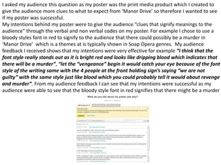 I asked my audience this question as my poster was the print media product which I created to
give the audience more clues to what to expect from ‘Manor Drive’ so therefore I wanted to see
if my poster was successful.
My intentions behind my poster were to give the audience “clues that signify meanings to the
audience” through the verbal and non verbal codes on my poster. For example I chose to use a
bloody styles font in red to signify to the audience that there could possibly be a murder in
‘Manor Drive’ which is a themes at is typically shown in Soap Opera genres. My audience
feedback I received shows that my intentions were very effective for example “I think that the
font style really stands out as it is bright red and looks like dripping blood which indicates that
there will be a murder”, “let the “vengeance” begin it would catch your eye because of the font
style of the writing same with the 4 people at the front holding sign’s saying “we are not
guilty” with the same style just like blood which you could probably tell it would about revenge
and murder”. From my audience feedback I can see that my intentions were successful as my
audience were able to see that the bloody style font in red signifies that there might be a murder
 