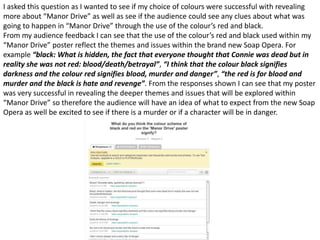 I asked this question as I wanted to see if my choice of colours were successful with revealing
more about “Manor Drive” as well as see if the audience could see any clues about what was
going to happen in “Manor Drive” through the use of the colour’s red and black.
From my audience feedback I can see that the use of the colour’s red and black used within my
“Manor Drive” poster reflect the themes and issues within the brand new Soap Opera. For
example “black: What is hidden, the fact that everyone thought that Connie was dead but in
reality she was not red: blood/death/betrayal”, “I think that the colour black signifies
darkness and the colour red signifies blood, murder and danger”, “the red is for blood and
murder and the black is hate and revenge”. From the responses shown I can see that my poster
was very successful in revealing the deeper themes and issues that will be explored within
“Manor Drive” so therefore the audience will have an idea of what to expect from the new Soap
Opera as well be excited to see if there is a murder or if a character will be in danger.
 