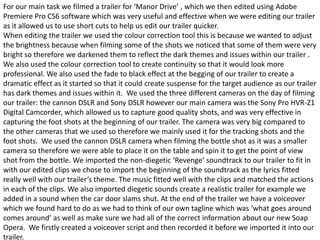 For our main task we filmed a trailer for ‘Manor Drive’ , which we then edited using Adobe
Premiere Pro CS6 software which was very useful and effective when we were editing our trailer
as it allowed us to use short cuts to help us edit our trailer quicker.
When editing the trailer we used the colour correction tool this is because we wanted to adjust
the brightness because when filming some of the shots we noticed that some of them were very
bright so therefore we darkened them to reflect the dark themes and issues within our trailer .
We also used the colour correction tool to create continuity so that it would look more
professional. We also used the fade to black effect at the begging of our trailer to create a
dramatic effect as it started so that it could create suspense for the target audience as our trailer
has dark themes and issues within it. We used the three different cameras on the day of filming
our trailer: the cannon DSLR and Sony DSLR however our main camera was the Sony Pro HVR-Z1
Digital Camcorder, which allowed us to capture good quality shots, and was very effective in
capturing the foot shots at the beginning of our trailer. The camera was very big compared to
the other cameras that we used so therefore we mainly used it for the tracking shots and the
foot shots. We used the cannon DSLR camera when filming the bottle shot as it was a smaller
camera so therefore we were able to place it on the table and spin it to get the point of view
shot from the bottle. We imported the non-diegetic ‘Revenge’ soundtrack to our trailer to fit in
with our edited clips we chose to import the beginning of the soundtrack as the lyrics fitted
really well with our trailer’s theme. The music fitted well with the clips and matched the actions
in each of the clips. We also imported diegetic sounds create a realistic trailer for example we
added in a sound when the car door slams shut. At the end of the trailer we have a voiceover
which we found hard to do as we had to think of our own tagline which was ‘what goes around
comes around’ as well as make sure we had all of the correct information about our new Soap
Opera. We firstly created a voiceover script and then recorded it before we imported it into our
trailer.
 