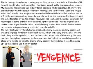 The technology I used when creating my ancillary products was Adobe Photoshop CS4.
I used it to edit all of my images that I had taken as well as the text around my images.
My magazine main image was initially taken against a white background however this
did not match with the colour scheme of my magazine so therefore I used the ‘magic
wand tool’ to select the image that I wanted and then used the rubber and the pen to
soften the edges around my image before placing it on the magazine front cover. I used
the same tools for my poster images however I had to change the colour saturation for
my images as some of them were either to light or to dark so I had to brighten and
darken them to get the effect that I wanted on my poster. I decreased the saturation
on the main antagonist on my poster to create faded affect.
The ruler tool was very helpful when creating both my magazine and my poster, as I
was able to place my text in the correct places, which left a very professional finish to
both of my ancillary products. I was unable to find a font style of Photoshop CS4 that
matched the style of my poster so therefore I went of dafont.com and downloaded a
blood style font to go with the theme of my poster. I then installed it into Photoshop
CS4 so that I could use it on my poster.
 