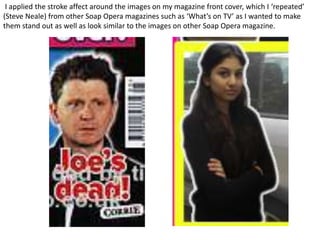 I applied the stroke affect around the images on my magazine front cover, which I ‘repeated’
(Steve Neale) from other Soap Opera magazines such as ‘What’s on TV’ as I wanted to make
them stand out as well as look similar to the images on other Soap Opera magazine.
 