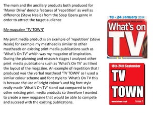 The main and the ancillary products both produced for
‘Manor Drive’ denote features of ‘repetition’ as well as
difference (Steve Neale) from the Soap Opera genre in
order to attract the target audience
My magazine ‘TV TOWN’
My print media product is an example of ‘repetition’ (Steve
Neale) for example my masthead is similar to other
mastheads on existing print media publications such as
‘What’s On TV’ which was my magazine of inspiration.
During the planning and research stages I analysed other
print media publications such as ‘What’s On TV’ as I liked
the layout of the magazine. An example of repetition that I
produced was the verbal masthead ‘TV TOWN’ as I used a
similar colour scheme and font style to ‘What’s On TV this
is because the use of bright colour’s and big font style
really made ‘What’s On TV’ stand out compared to the
other existing print media products so therefore I wanted
to create a new magazine that would be able to compete
and succeed with the existing publications.
 