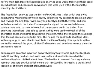 For my main task trailer I researched and analysed Soap Opera trailers so that I could
see what types and codes and conventions that were used within them and the
meanings behind them.
The first trailer I analysed was the Eastenders Christmas trailer which was a who
killed Archie Mitchell trailer which heavily influenced my decision to create a murder
and revenge themed trailer with my group. I analysed both the verbal and non-
verbal codes within the trailer. For example I analysed the non-verbal close up
camera shots used to show who each of the suspects are in the trailer. From
analysing these shots I was able to see that they were used to reveal all of the
characters anger and hatred towards the character Archie that showed the audience
that they all have a motive to kill him. This helped me contribute shot type ideas
with my group, as I was able to contribute the idea of having close up shots within
our trailer to reveal the group of friend’s characters and emotions towards the main
antagonists return.
I also created an online survey on ‘Survey Monkey’ to get some audience feedback
on both ancillary products and main task trailer, as I wanted to see what the
audience liked and disliked about them. The feedback I received from my audience
research was very positive which means that I succeeding in creating a professional
look on all of my pre and post production work.
 