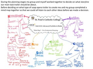 During the planning stages my group and myself worked together to decide on what storyline
our main task trailer should be about.
Before deciding on what type of soap opera trailer to create me and my group completed a
mind map together so that we could all listen to each other ideas before we made a decision.
 