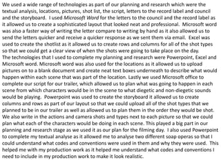 We used a wide range of technologies as part of our planning and research which were the
textual analysis, locations, pictures, shot list, the script, letters to the record label and council
and the storyboard. I used Microsoft Word for the letters to the council and the record label as
it allowed us to create a sophisticated layout that looked neat and professional. Microsoft word
was also a faster way of writing the letter compare to writing by hand as it also allowed us to
send the letters quicker and receive a quicker response as we sent them via email. Excel was
used to create the shotlist as it allowed us to create rows and columns for all of the shot types
so that we could get a clear view of when the shots were going to take place on the day.
The technologies that I used to complete my planning and research were Powerpoint, Excel and
Microsoft word. Microsoft word was also used for the locations as it allowed us to upload
pictures on to a blank document and create neat text boxes underneath to describe what would
happen within each scene that was part of the location. Lastly we used Microsoft office to
complete our script for our trailer, which allowed us to plan what was going to happen in each
scene from which characters would be in the scene to what diegetic and non-diegetic sounds
would be playing. Powerpoint was used to create the storyboard it allowed us to create
columns and rows as part of our layout so that we could upload all of the shot types that we
planned to be in our trailer as well as allowed us to plan them in the order they would be shot.
We also write in the actions and camera shots and types next to each picture so that we could
plan what each of the characters would be doing in each scene. This played a big part in our
planning and research stage as we used it as our plan for the filming day. I also used Powerpoint
to complete my textual analyse as it allowed me to analyse two different soap operas so that I
could understand what codes and conventions were used in them and why they were used. This
helped me with my production work as it helped me understand what codes and conventions I
need to include in my production work to make it look realistic.
 