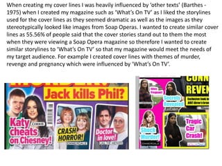 When creating my cover lines I was heavily influenced by ‘other texts’ (Barthes -
1975) when I created my magazine such as ‘What’s On TV’ as I liked the storylines
used for the cover lines as they seemed dramatic as well as the images as they
stereotypically looked like images from Soap Operas. I wanted to create similar cover
lines as 55.56% of people said that the cover stories stand out to them the most
when they were viewing a Soap Opera magazine so therefore I wanted to create
similar storylines to ‘What’s On TV’ so that my magazine would meet the needs of
my target audience. For example I created cover lines with themes of murder,
revenge and pregnancy which were influenced by ‘What’s On TV’.
 