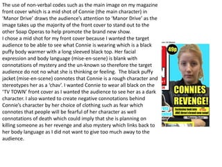 The use of non-verbal codes such as the main image on my magazine
front cover which is a mid shot of Connie (the main character) in
‘Manor Drive’ draws the audience’s attention to ‘Manor Drive’ as the
image takes up the majority of the front cover to stand out to the
other Soap Operas to help promote the brand new show.
I chose a mid shot for my front cover because I wanted the target
audience to be able to see what Connie is wearing which is a black
puffy body warmer with a long sleeved black top. Her facial
expression and body language (mise-en-scene) is blank with
connotations of mystery and the un-known so therefore the target
audience do not no what she is thinking or feeling. The black puffy
jacket (mise-en-scene) connotes that Connie is a rough character and
stereotypes her as a ‘chav’. I wanted Connie to wear all black on the
‘TV TOWN’ front cover as I wanted the audience to see her as a dark
character. I also wanted to create negative connotations behind
Connie’s character by her choice of clothing such as fear which
connotes that people will be fearful of her character as well
connotations of death which could imply that she is planning on
killing someone as her revenge and also mystery which links back to
her body language as I did not want to give too much away to the
audience.
 