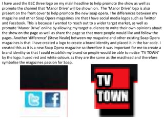 I have used the BBC three logo on my main headline to help promote the show as well as
promote the channel that ‘Manor Drive’ will be shown on. The ‘Manor Drive’ logo is also
present on the front cover to help promote the new soap opera. The differences between my
magazine and other Soap Opera magazines are that I have social media logos such as Twitter
and Facebook. This is because I wanted to reach out to a wider target market, as well as
promote ‘Manor Drive’ online by allowing my target audience to write their own opinions about
the show on the page as well as share the page so that more people would like and follow the
pages. Another ‘difference’ (Steve Neale) between my magazine and other existing Soap Opera
magazines is that I have created a logo to create a brand identity and placed it in the bar code. I
created this as it is a new Soap Opera magazine so therefore it was important for me to create a
brand identity so that I could establish my brand so people would be able to notice ‘TV TOWN’
by the logo. I used red and white colours as they are the same as the masthead and therefore
symbolise the magazines passion for Soap.
 