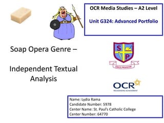 OCR Media Studies – A2 Level
Unit G324: Advanced Portfolio

Soap Opera Genre –
Independent Textual
Analysis
Name: Lydia Rama
Candidate Number: 5978
Center Name: St. Paul’s Catholic College
Center Number: 64770

 