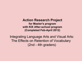 Action Research Project
             for Master's program
        with KIX After-school program
         (Completed Feb-April 2012)

Integrating Language Arts and Visual Arts:
 The Effects on Retention of Vocabulary
            (2nd - 4th graders)
 