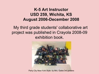 K-5 Art Instructor
         USD 259, Wichita, KS
      August 2006-December 2008
 My third grade students' collaborative art
project was published in Crayola 2008-09
             exhibition book.




         Party City New-York Style by Mrs. Gates 3rd graders
 