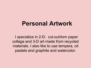 Personal Artwork

 I specialize in 2-D: cut-out/torn paper
collage and 3-D art made from recycled
materials. I also like to use tempera, oil
 pastels and graphite and watercolor.
 