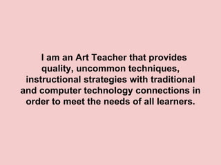 I am an Art Teacher that provides
     quality, uncommon techniques,
 instructional strategies with traditional
and computer technology connections in
 order to meet the needs of all learners.
 