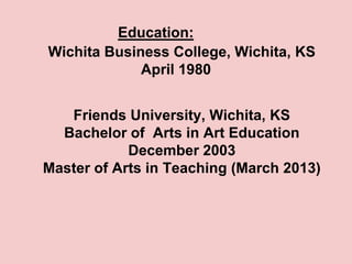 Education:
Wichita Business College, Wichita, KS
             April 1980


   Friends University, Wichita, KS
  Bachelor of Arts in Art Education
            December 2003
Master of Arts in Teaching (March 2013)
 