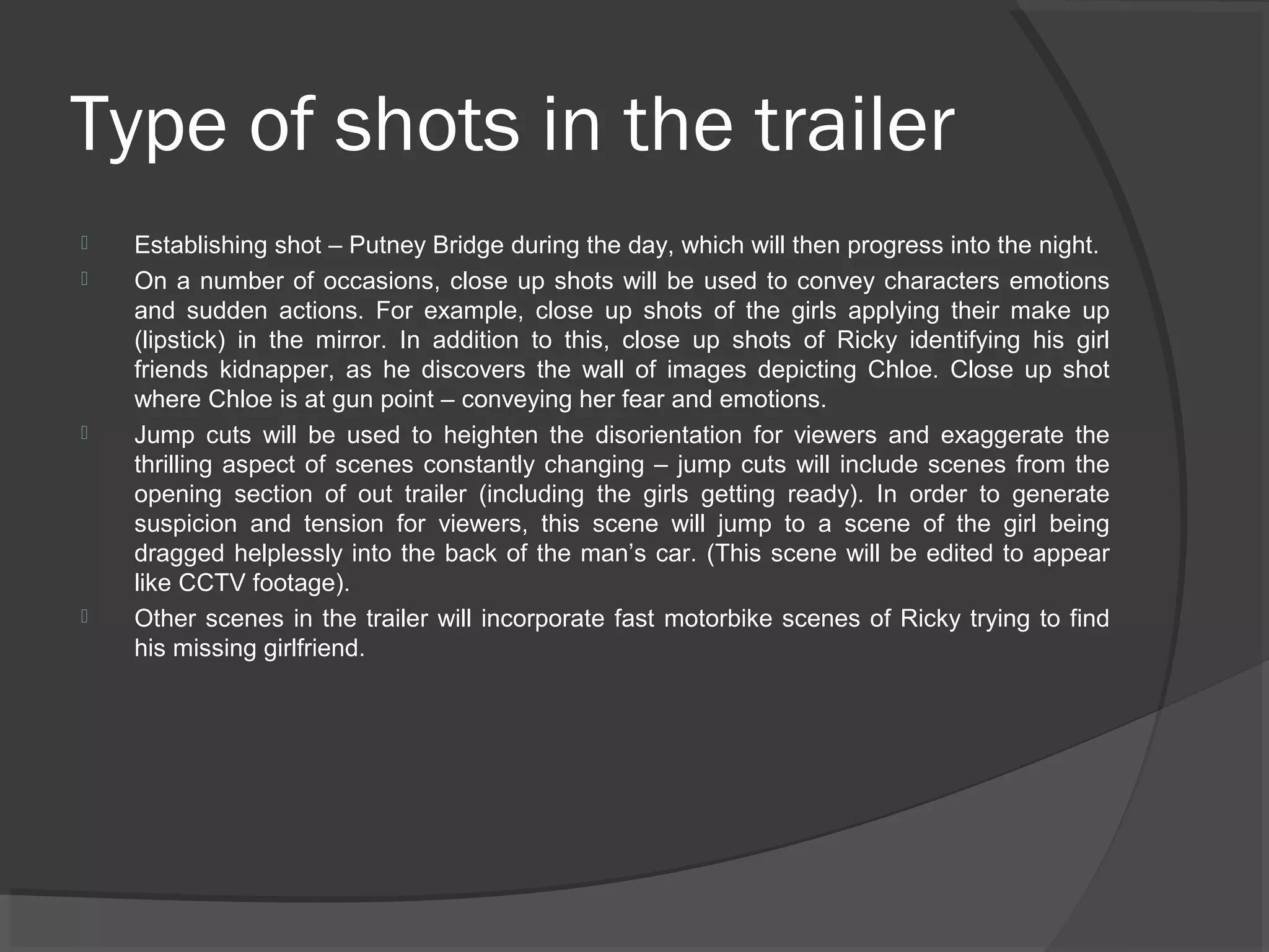 Type of shots in the trailer 
 Establishing shot – Putney Bridge during the day, which will then progress into the night. 
 On a number of occasions, close up shots will be used to convey characters emotions 
and sudden actions. For example, close up shots of the girls applying their make up 
(lipstick) in the mirror. In addition to this, close up shots of Ricky identifying his girl 
friends kidnapper, as he discovers the wall of images depicting Chloe. Close up shot 
where Chloe is at gun point – conveying her fear and emotions. 
 Jump cuts will be used to heighten the disorientation for viewers and exaggerate the 
thrilling aspect of scenes constantly changing – jump cuts will include scenes from the 
opening section of out trailer (including the girls getting ready). In order to generate 
suspicion and tension for viewers, this scene will jump to a scene of the girl being 
dragged helplessly into the back of the man’s car. (This scene will be edited to appear 
like CCTV footage). 
 Other scenes in the trailer will incorporate fast motorbike scenes of Ricky trying to find 
his missing girlfriend. 
 