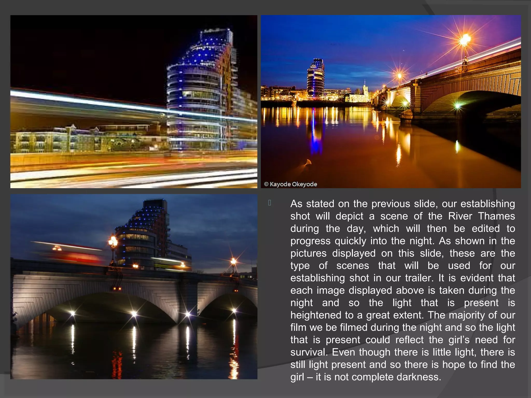  As stated on the previous slide, our establishing 
shot will depict a scene of the River Thames 
during the day, which will then be edited to 
progress quickly into the night. As shown in the 
pictures displayed on this slide, these are the 
type of scenes that will be used for our 
establishing shot in our trailer. It is evident that 
each image displayed above is taken during the 
night and so the light that is present is 
heightened to a great extent. The majority of our 
film we be filmed during the night and so the light 
that is present could reflect the girl’s need for 
survival. Even though there is little light, there is 
still light present and so there is hope to find the 
girl – it is not complete darkness. 
 