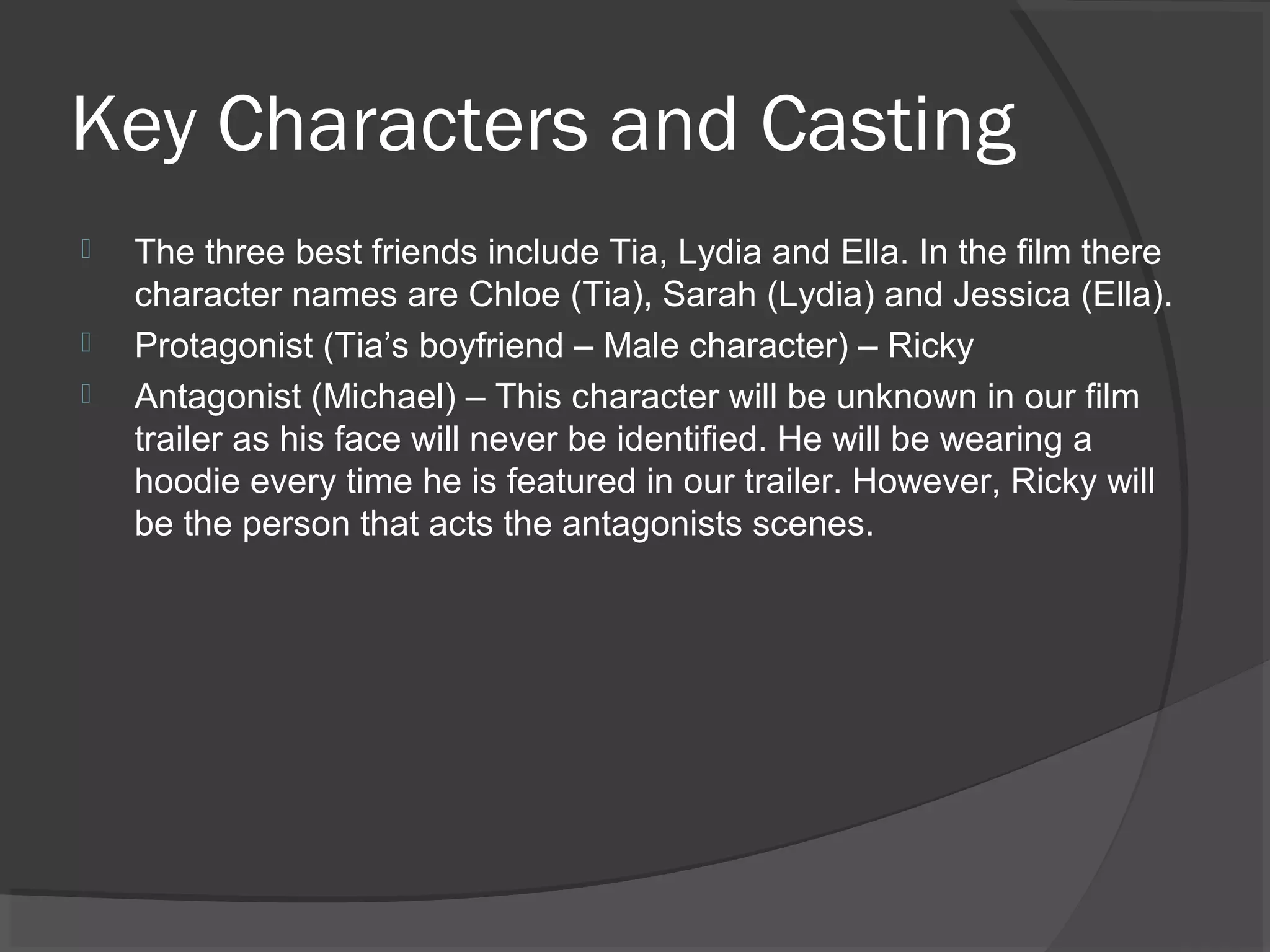 Key Characters and Casting 
 The three best friends include Tia, Lydia and Ella. In the film there 
character names are Chloe (Tia), Sarah (Lydia) and Jessica (Ella). 
 Protagonist (Tia’s boyfriend – Male character) – Ricky 
 Antagonist (Michael) – This character will be unknown in our film 
trailer as his face will never be identified. He will be wearing a 
hoodie every time he is featured in our trailer. However, Ricky will 
be the person that acts the antagonists scenes. 
 