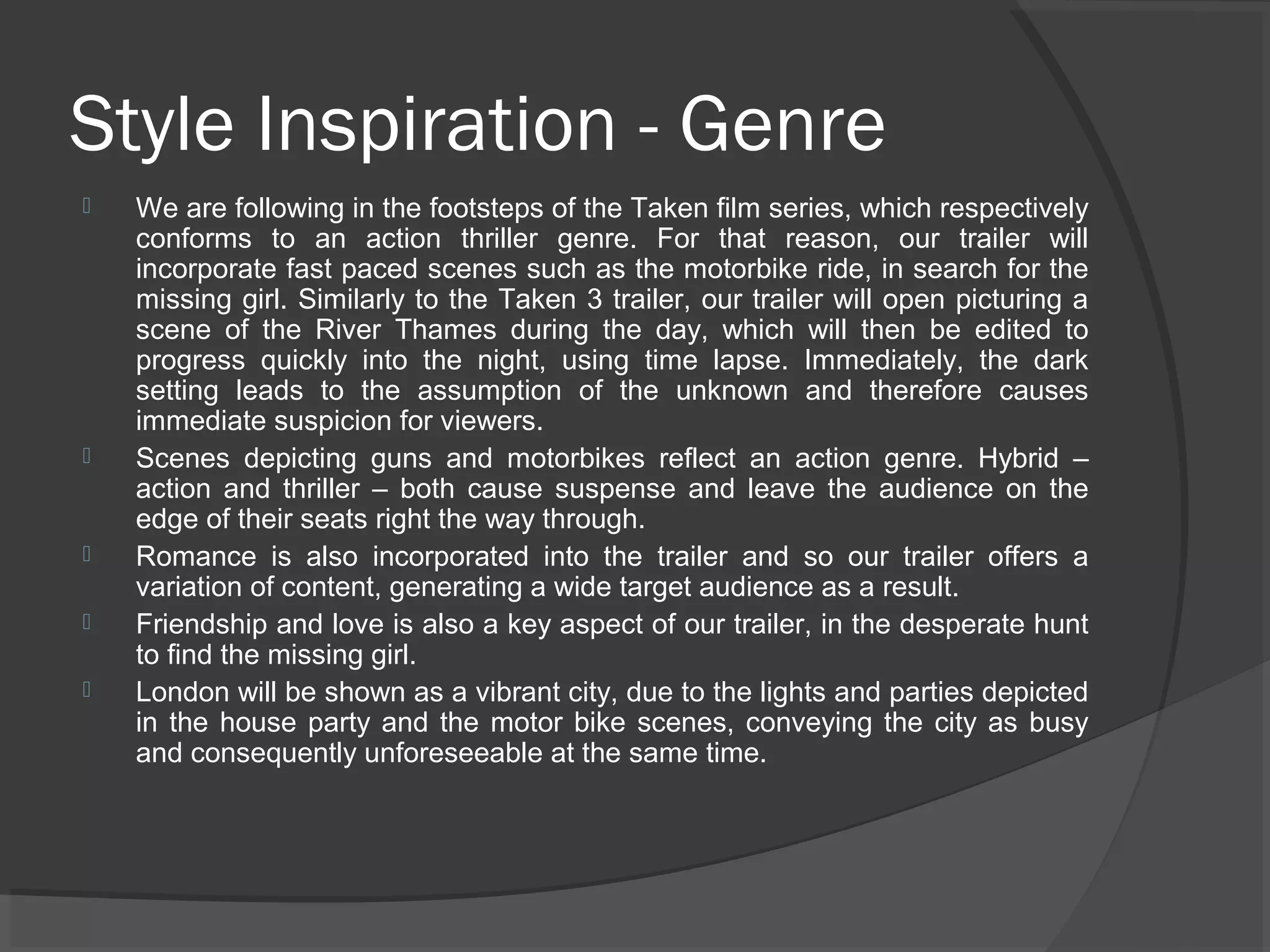 Style Inspiration - Genre 
 We are following in the footsteps of the Taken film series, which respectively 
conforms to an action thriller genre. For that reason, our trailer will 
incorporate fast paced scenes such as the motorbike ride, in search for the 
missing girl. Similarly to the Taken 3 trailer, our trailer will open picturing a 
scene of the River Thames during the day, which will then be edited to 
progress quickly into the night, using time lapse. Immediately, the dark 
setting leads to the assumption of the unknown and therefore causes 
immediate suspicion for viewers. 
 Scenes depicting guns and motorbikes reflect an action genre. Hybrid – 
action and thriller – both cause suspense and leave the audience on the 
edge of their seats right the way through. 
 Romance is also incorporated into the trailer and so our trailer offers a 
variation of content, generating a wide target audience as a result. 
 Friendship and love is also a key aspect of our trailer, in the desperate hunt 
to find the missing girl. 
 London will be shown as a vibrant city, due to the lights and parties depicted 
in the house party and the motor bike scenes, conveying the city as busy 
and consequently unforeseeable at the same time. 
 