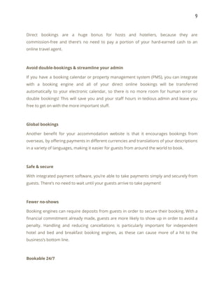 9 
 
Direct bookings are a huge bonus for hosts and hoteliers, because they are                         
commission-free and there’s no need to pay a portion of your hard-earned cash to an                             
online travel agent. 
 
Avoid double-bookings & streamline your admin 
If you have a booking calendar or property management system (PMS), you can integrate                           
with a booking engine and all of your direct online bookings will be transferred                           
automatically to your electronic calendar, so there is no more room for human error or                             
double bookings! This will save you and your staff hours in tedious admin and leave you                               
free to get on with the more important stuff. 
 
Global bookings 
Another benefit for your accommodation website is that it encourages bookings from                       
overseas, by offering payments in different currencies and translations of your descriptions                       
in a variety of languages, making it easier for guests from around the world to book. 
 
Safe & secure 
With integrated payment software, you’re able to take payments simply and securely from                         
guests. There’s no need to wait until your guests arrive to take payment! 
 
Fewer no-shows 
Booking engines can require deposits from guests in order to secure their booking. With a                             
financial commitment already made, guests are more likely to show up in order to avoid a                               
penalty. Handling and reducing cancellations is particularly important for independent                   
hotel and bed and breakfast booking engines, as these can cause more of a hit to the                                 
business’s bottom line. 
 
Bookable 24/7 
 