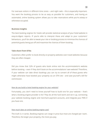 10 
For overseas visitors in different time zones – and night owls – this is especially important.                               
You want the booking process to be as easy as possible for customers, and having an                               
automated, online booking system allows you to take reservations while you’re asleep or                         
otherwise occupied. 
 
Business insights 
The best booking engines for hotels will provide statistical analysis of your hotel website in                             
easy-to-digest reports. If you’re able to interpret these and adapt to your customers’                         
behaviours, you’ll be able to tweak your site or booking process to minimise the chances of                               
potential guests being put off and maximise the chances of them booking. 
 
Take share from OTAs 
Customers often prefer to book directly on property websites over travel websites because                         
they are often cheaper. 
 
Did you know that 52% of guests who book online visit the accommodation’s website                           
before booking – even if they don’t book on the accommodations’ own website? Therefore,                           
if your website can take direct bookings you can try to convert all of these guests who                                 
might otherwise have booked your property via an OTA site – and save yourself a bill for                                 
commission. 
 
How do you build a hotel booking engine for your website? 
Fortunately, you don’t need to know yourself how to build one for your website – that’s                               
what a booking engine provider is for! They do all the hard work and set it up, connecting                                   
your website booking engine and merchant payment accounts, and integrate your PMS if                         
you have one. 
 
How much does an online booking engine cost? 
The truth is: it varies. Booking engines can range in price but most are charged per room.                                 
Therefore, the larger your property, the more you pay. 
 