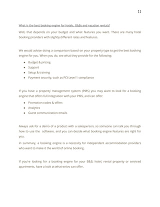 11 
 
What is the best booking engine for hotels, B&Bs and vacation rentals? 
Well, that depends on your budget and what features you want. There are many hotel                             
booking providers with slightly different rates and features. 
 
We would advise doing a comparison based on your property type to get the best booking                               
engine for you. When you do, see what they provide for the following: 
● Budget & pricing 
● Support 
● Setup & training 
● Payment security, such as PCI Level 1 compliance 
 
If you have a property management system (PMS) you may want to look for a booking                               
engine that offers full integration with your PMS, and can offer: 
● Promotion codes & offers 
● Analytics 
● Guest communication emails 
 
Always ask for a demo of a product with a salesperson, so someone can talk you through                                 
how to use the software, and you can decide what booking engine features are right for                               
you. 
In summary, a booking engine is a necessity for independent accommodation providers                       
who want to make it the world of online booking. 
 
If you’re looking for a booking engine for your B&B, hotel, rental property or serviced                             
apartments, have a look at what eviivo can offer. 
 