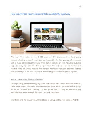 12 
How to advertise your vacation rental on Airbnb the right way 
 
With over 400m visitors in over 81,000 cities and 191+ countries, Airbnb have quickly                           
become a leading source of bookings most favoured by families, young professionals as                         
well as more adventurous travellers. Their market includes an ever-increasing audience                     
eager to enjoy new accommodation experiences. Find out how you can market your                         
vacation rental on Airbnb, increase your views on Airbnb and work with an Airbnb certified                             
channel manager to put your property in front of a bigger audience of potential guests. 
 
How do I advertise my property on Airbnb? 
You’ve probably been wondering to yourself how complicated it must be to rent on Airbnb                             
– but we reckon it’s probably a lot easier than you think. Airbnb is completely free to sign                                   
up and it’s free to list your property. Only after you receive a booking will you need to pay                                     
Airbnb hosting fees – generally 3% – so it’s a no risk investment. 
 
First things first, this is what you will need to do to sign up and list your home on Airbnb: 
 
 