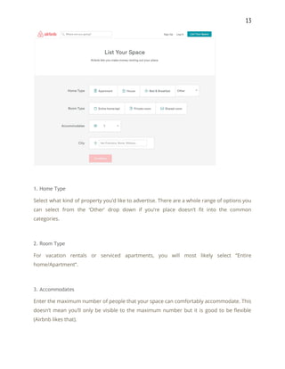 13 
 
 
1. Home Type 
Select what kind of property you’d like to advertise. There are a whole range of options you                                 
can select from the ‘Other’ drop down if you’re place doesn’t fit into the common                             
categories. 
 
2. Room Type 
For vacation rentals or serviced apartments, you will most likely select “Entire                       
home/Apartment”. 
 
3. Accommodates 
Enter the maximum number of people that your space can comfortably accommodate. This                         
doesn’t mean you’ll only be visible to the maximum number but it is good to be flexible                                 
(Airbnb likes that). 
 
 