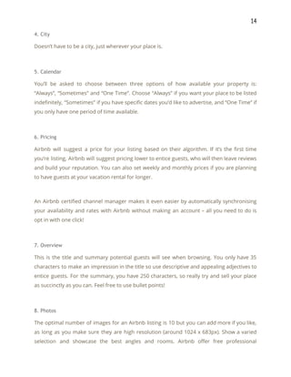14 
4. City 
Doesn’t have to be a city, just wherever your place is. 
 
5. Calendar 
You’ll be asked to choose between three options of how available your property is:                           
“Always”, “Sometimes” and “One Time”. Choose “Always” if you want your place to be listed                             
indefinitely, “Sometimes” if you have specific dates you’d like to advertise, and “One Time” if                             
you only have one period of time available. 
 
6. Pricing 
Airbnb will suggest a price for your listing based on their algorithm. If it’s the first time                                 
you’re listing, Airbnb will suggest pricing lower to entice guests, who will then leave reviews                             
and build your reputation. You can also set weekly and monthly prices if you are planning                               
to have guests at your vacation rental for longer. 
 
An Airbnb certified channel manager makes it even easier by automatically synchronising                       
your availability and rates with Airbnb without making an account – all you need to do is                                 
opt in with one click! 
 
7. Overview 
This is the title and summary potential guests will see when browsing. You only have 35                               
characters to make an impression in the title so use descriptive and appealing adjectives to                             
entice guests. For the summary, you have 250 characters, so really try and sell your place                               
as succinctly as you can. Feel free to use bullet points! 
 
8. Photos 
The optimal number of images for an Airbnb listing is 10 but you can add more if you like,                                     
as long as you make sure they are high resolution (around 1024 x 683px). Show a varied                                 
selection and showcase the best angles and rooms. Airbnb offer free professional                       
 