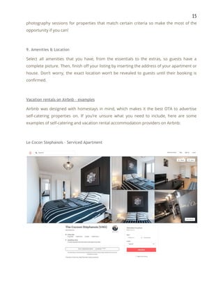 15 
photography sessions for properties that match certain criteria so make the most of the                           
opportunity if you can! 
 
9. Amenities & Location 
Select all amenities that you have, from the essentials to the extras, so guests have a                               
complete picture. Then, finish off your listing by inserting the address of your apartment or                             
house. Don’t worry, the exact location won’t be revealed to guests until their booking is                             
confirmed. 
 
Vacation rentals on Airbnb – examples 
Airbnb was designed with homestays in mind, which makes it the best OTA to advertise                             
self-catering properties on. If you’re unsure what you need to include, here are some                           
examples of self-catering and vacation rental accommodation providers on Airbnb: 
 
Le Cocon Stephanois – Serviced Apartment 
 
 