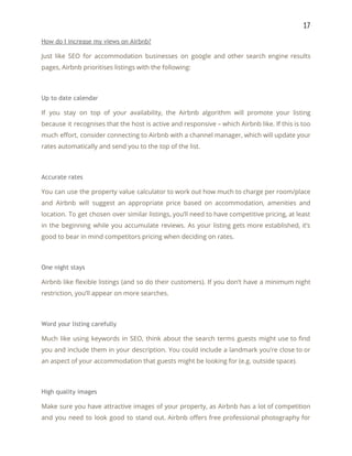 17 
How do I increase my views on Airbnb? 
Just like SEO for accommodation businesses on google and other search engine results                         
pages, Airbnb prioritises listings with the following: 
 
Up to date calendar 
If you stay on top of your availability, the Airbnb algorithm will promote your listing                             
because it recognises that the host is active and responsive – which Airbnb like. If this is too                                   
much effort, consider connecting to Airbnb with a channel manager, which will update your                           
rates automatically and send you to the top of the list. 
 
Accurate rates 
You can use the property value calculator to work out how much to charge per room/place                               
and Airbnb will suggest an appropriate price based on accommodation, amenities and                       
location. To get chosen over similar listings, you’ll need to have competitive pricing, at least                             
in the beginning while you accumulate reviews. As your listing gets more established, it’s                           
good to bear in mind competitors pricing when deciding on rates. 
 
One night stays 
Airbnb like flexible listings (and so do their customers). If you don’t have a minimum night                               
restriction, you’ll appear on more searches. 
 
Word your listing carefully 
Much like using keywords in SEO, think about the search terms guests might use to find                               
you and include them in your description. You could include a landmark you’re close to or                               
an aspect of your accommodation that guests might be looking for (e.g. outside space). 
 
High quality images 
Make sure you have attractive images of your property, as Airbnb has a lot of competition                               
and you need to look good to stand out. Airbnb offers free professional photography for                             
 